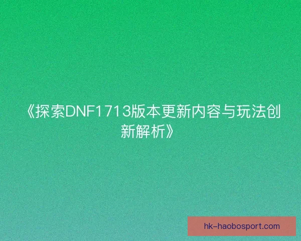《探索DNF1713版本更新内容与玩法创新解析》 《探索DNF1713版本更新内容与玩法创新解析》
