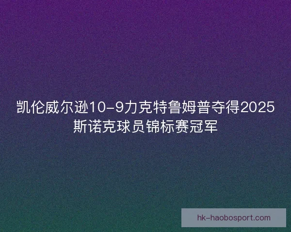 凯伦威尔逊10-9力克特鲁姆普夺得2025斯诺克球员锦标赛冠军 凯伦威尔逊10-9力克特鲁姆普夺得2025斯诺克球员锦标赛冠军