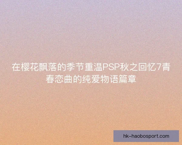 在樱花飘落的季节重温PSP秋之回忆7青春恋曲的纯爱物语篇章