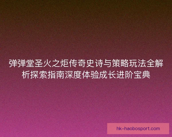 弹弹堂圣火之炬传奇史诗与策略玩法全解析探索指南深度体验成长进阶宝典 弹弹堂圣火之炬传奇史诗与策略玩法全解析探索指南深度体验成长进阶宝典
