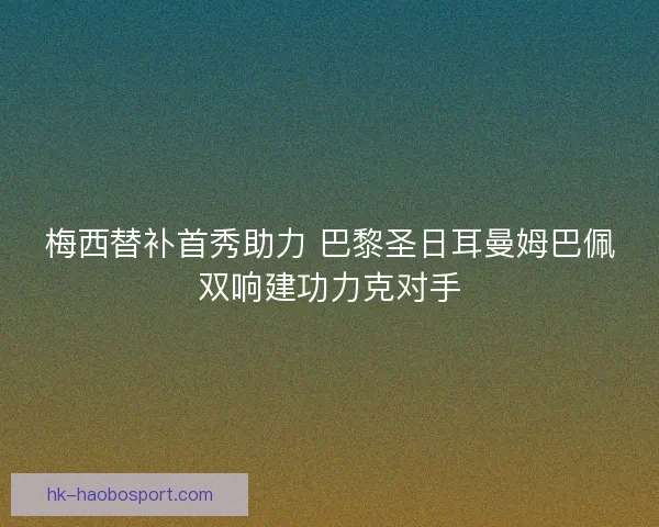 梅西替补首秀助力 巴黎圣日耳曼姆巴佩双响建功力克对手 梅西替补首秀助力 巴黎圣日耳曼姆巴佩双响建功力克对手