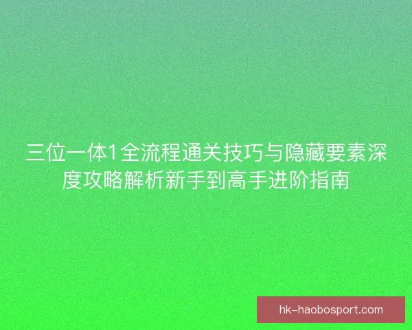 三位一体1全流程通关技巧与隐藏要素深度攻略解析新手到高手进阶指南