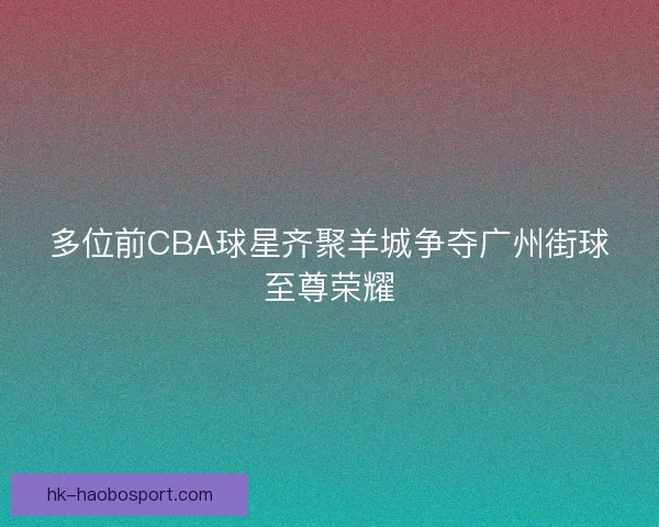 多位前CBA球星齐聚羊城争夺广州街球至尊荣耀