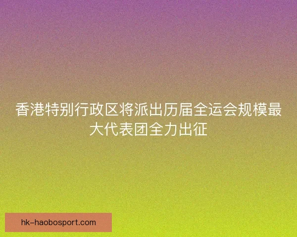 香港特别行政区将派出历届全运会规模最大代表团全力出征