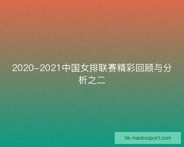 2020-2021中国女排联赛精彩回顾与分析之二