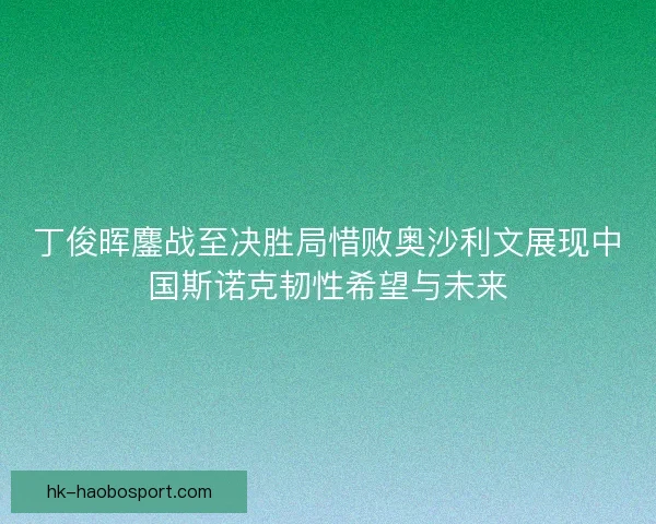 丁俊晖鏖战至决胜局惜败奥沙利文展现中国斯诺克韧性希望与未来 丁俊晖鏖战至决胜局惜败奥沙利文展现中国斯诺克韧性希望与未来