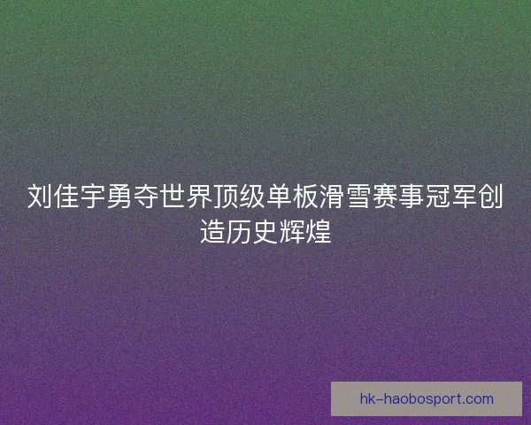 刘佳宇勇夺世界顶级单板滑雪赛事冠军创造历史辉煌 刘佳宇勇夺世界顶级单板滑雪赛事冠军创造历史辉煌