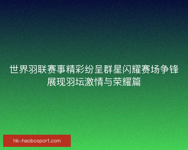 世界羽联赛事精彩纷呈群星闪耀赛场争锋展现羽坛激情与荣耀篇 世界羽联赛事精彩纷呈群星闪耀赛场争锋展现羽坛激情与荣耀篇